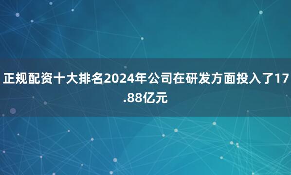 正规配资十大排名2024年公司在研发方面投入了17.88亿元