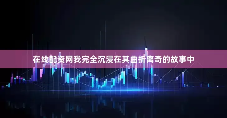 在线配资网我完全沉浸在其曲折离奇的故事中