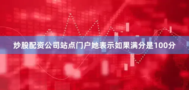 炒股配资公司站点门户她表示如果满分是100分