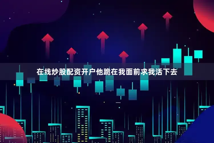 在线炒股配资开户他跪在我面前求我活下去