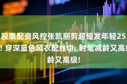 股票配资风控张凯丽剪超短发年轻25岁! 穿深蓝色风衣配丝巾, 时髦减龄又高级!